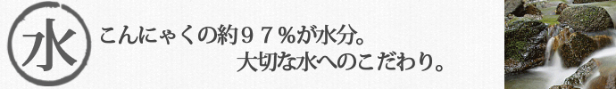 こんにゃくの約97%が水分。大切な水へのこだわり。 こんにゃく